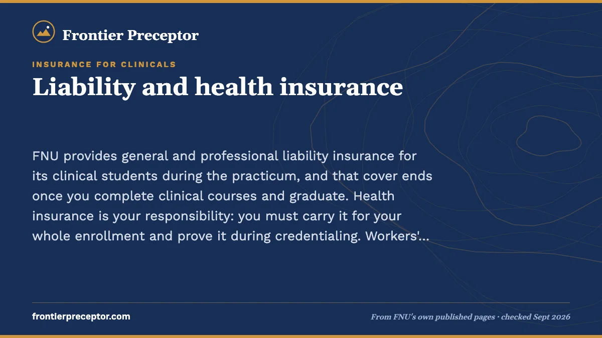 Liability and health insurance. FNU provides general and professional liability insurance for its clinical students during the practicum, and that cover ends once you complete clinical courses